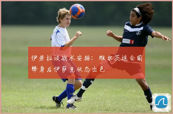 伊劳拉谈战术安排：维尔茨适合前锋身后伊萨克状态出色